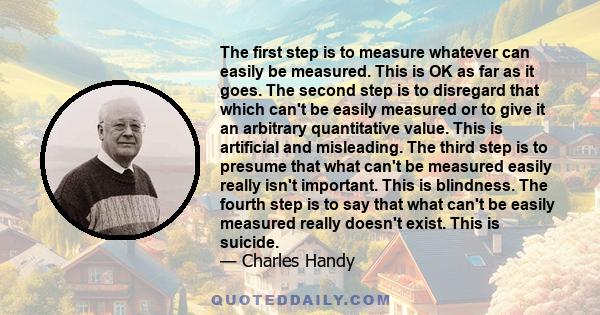 The first step is to measure whatever can easily be measured. This is OK as far as it goes. The second step is to disregard that which can't be easily measured or to give it an arbitrary quantitative value. This is