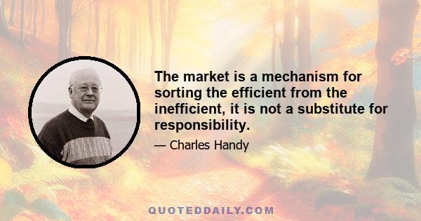 The market is a mechanism for sorting the efficient from the inefficient, it is not a substitute for responsibility.