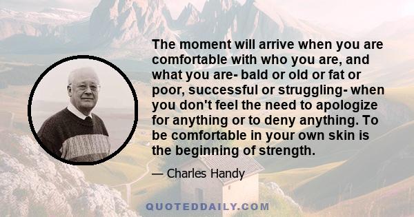 The moment will arrive when you are comfortable with who you are, and what you are- bald or old or fat or poor, successful or struggling- when you don't feel the need to apologize for anything or to deny anything. To be 