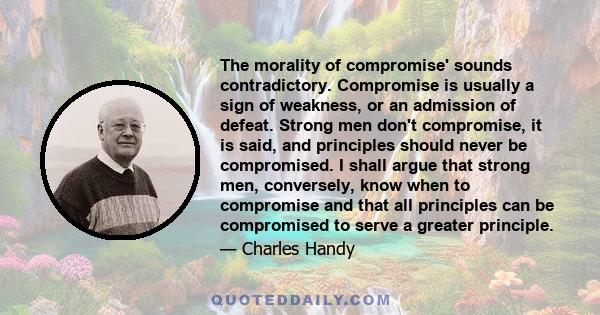 The morality of compromise' sounds contradictory. Compromise is usually a sign of weakness, or an admission of defeat. Strong men don't compromise, it is said, and principles should never be compromised. I shall argue