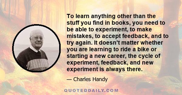 To learn anything other than the stuff you find in books, you need to be able to experiment, to make mistakes, to accept feedback, and to try again. It doesn't matter whether you are learning to ride a bike or starting