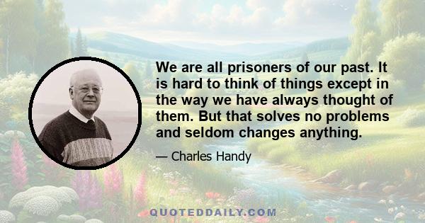 We are all prisoners of our past. It is hard to think of things except in the way we have always thought of them. But that solves no problems and seldom changes anything.