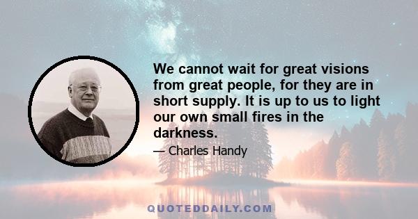 We cannot wait for great visions from great people, for they are in short supply. It is up to us to light our own small fires in the darkness.