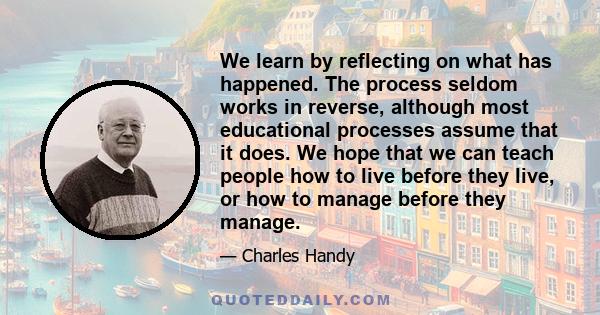 We learn by reflecting on what has happened. The process seldom works in reverse, although most educational processes assume that it does. We hope that we can teach people how to live before they live, or how to manage