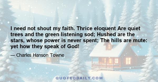 I need not shout my faith. Thrice eloquent Are quiet trees and the green listening sod; Hushed are the stars, whose power is never spent; The hills are mute: yet how they speak of God!