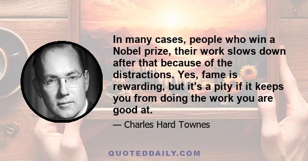 In many cases, people who win a Nobel prize, their work slows down after that because of the distractions. Yes, fame is rewarding, but it's a pity if it keeps you from doing the work you are good at.