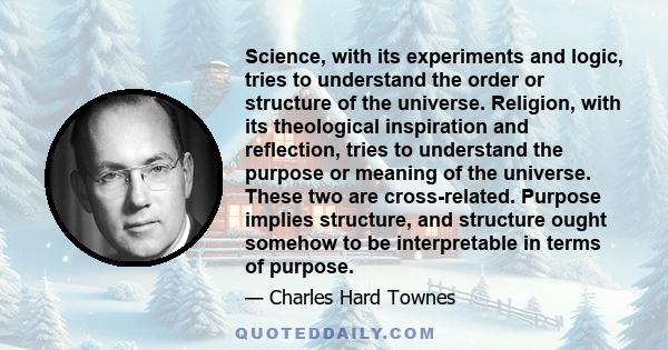 Science, with its experiments and logic, tries to understand the order or structure of the universe. Religion, with its theological inspiration and reflection, tries to understand the purpose or meaning of the universe. 