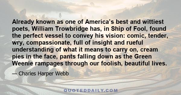 Already known as one of America’s best and wittiest poets, William Trowbridge has, in Ship of Fool, found the perfect vessel to convey his vision: comic, tender, wry, compassionate, full of insight and rueful