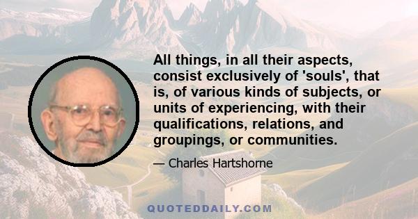 All things, in all their aspects, consist exclusively of 'souls', that is, of various kinds of subjects, or units of experiencing, with their qualifications, relations, and groupings, or communities.