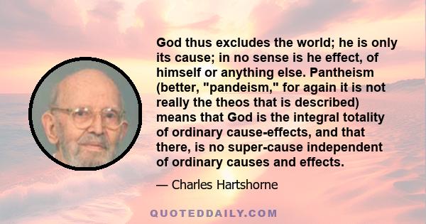 God thus excludes the world; he is only its cause; in no sense is he effect, of himself or anything else. Pantheism (better, pandeism, for again it is not really the theos that is described) means that God is the