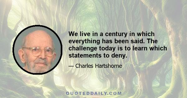 We live in a century in which everything has been said. The challenge today is to learn which statements to deny.