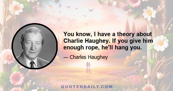 You know, I have a theory about Charlie Haughey. If you give him enough rope, he'll hang you.