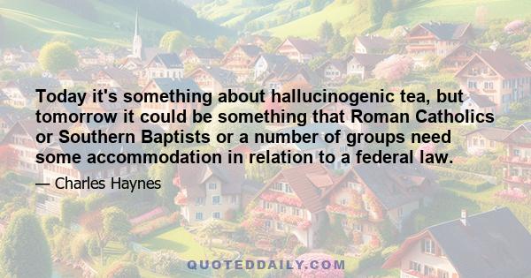 Today it's something about hallucinogenic tea, but tomorrow it could be something that Roman Catholics or Southern Baptists or a number of groups need some accommodation in relation to a federal law.