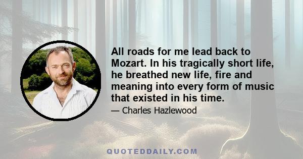 All roads for me lead back to Mozart. In his tragically short life, he breathed new life, fire and meaning into every form of music that existed in his time.