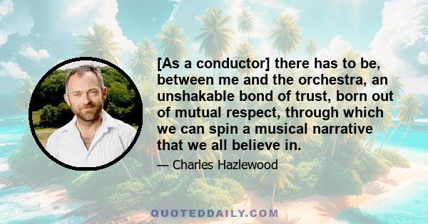 [As a conductor] there has to be, between me and the orchestra, an unshakable bond of trust, born out of mutual respect, through which we can spin a musical narrative that we all believe in.