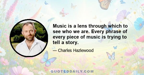 Music is a lens through which to see who we are. Every phrase of every piece of music is trying to tell a story.