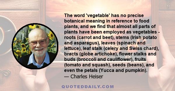 The word 'vegetable' has no precise botanical meaning in reference to food plants, and we find that almost all parts of plants have been employed as vegetables - roots (carrot and beet), stems (Irish potato and