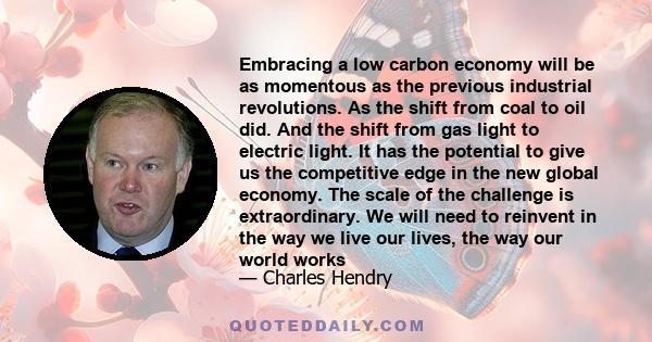 Embracing a low carbon economy will be as momentous as the previous industrial revolutions. As the shift from coal to oil did. And the shift from gas light to electric light. It has the potential to give us the