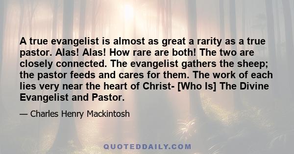 A true evangelist is almost as great a rarity as a true pastor. Alas! Alas! How rare are both! The two are closely connected. The evangelist gathers the sheep; the pastor feeds and cares for them. The work of each lies