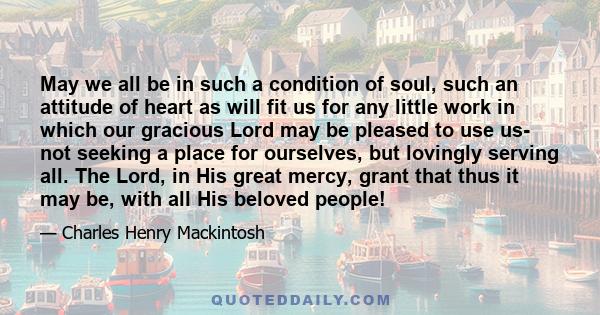 May we all be in such a condition of soul, such an attitude of heart as will fit us for any little work in which our gracious Lord may be pleased to use us- not seeking a place for ourselves, but lovingly serving all.