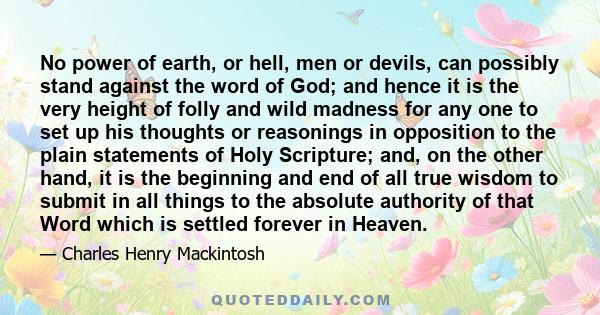 No power of earth, or hell, men or devils, can possibly stand against the word of God; and hence it is the very height of folly and wild madness for any one to set up his thoughts or reasonings in opposition to the