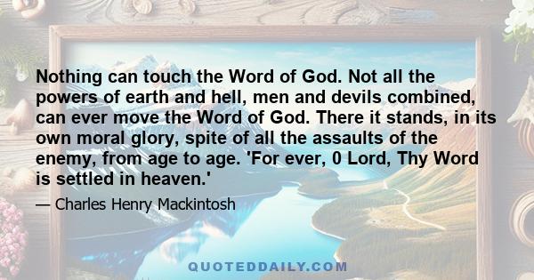 Nothing can touch the Word of God. Not all the powers of earth and hell, men and devils combined, can ever move the Word of God. There it stands, in its own moral glory, spite of all the assaults of the enemy, from age