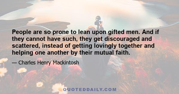 People are so prone to lean upon gifted men. And if they cannot have such, they get discouraged and scattered, instead of getting lovingly together and helping one another by their mutual faith.