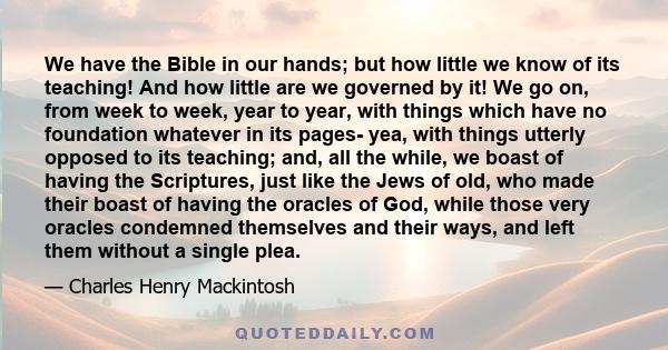 We have the Bible in our hands; but how little we know of its teaching! And how little are we governed by it! We go on, from week to week, year to year, with things which have no foundation whatever in its pages- yea,