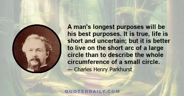 A man's longest purposes will be his best purposes. It is true, life is short and uncertain; but it is better to live on the short arc of a large circle than to describe the whole circumference of a small circle.