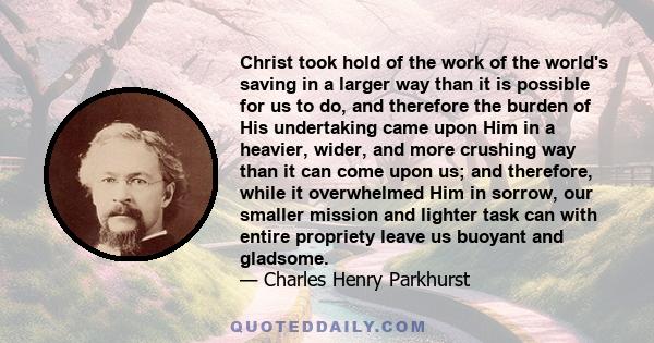 Christ took hold of the work of the world's saving in a larger way than it is possible for us to do, and therefore the burden of His undertaking came upon Him in a heavier, wider, and more crushing way than it can come