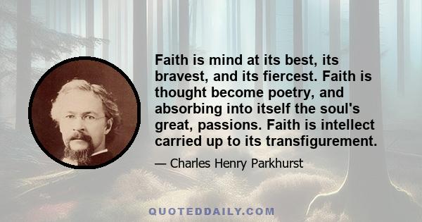 Faith is mind at its best, its bravest, and its fiercest. Faith is thought become poetry, and absorbing into itself the soul's great, passions. Faith is intellect carried up to its transfigurement.