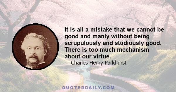 It is all a mistake that we cannot be good and manly without being scrupulously and studiously good. There is too much mechanism about our virtue.