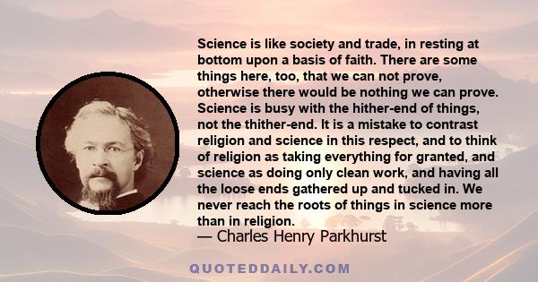 Science is like society and trade, in resting at bottom upon a basis of faith. There are some things here, too, that we can not prove, otherwise there would be nothing we can prove. Science is busy with the hither-end