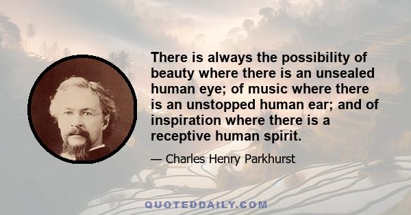 There is always the possibility of beauty where there is an unsealed human eye; of music where there is an unstopped human ear; and of inspiration where there is a receptive human spirit.