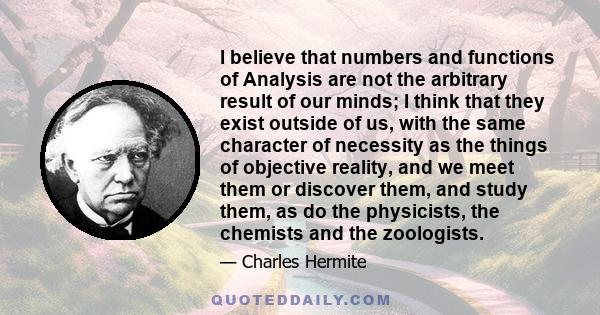 I believe that numbers and functions of Analysis are not the arbitrary result of our minds; I think that they exist outside of us, with the same character of necessity as the things of objective reality, and we meet