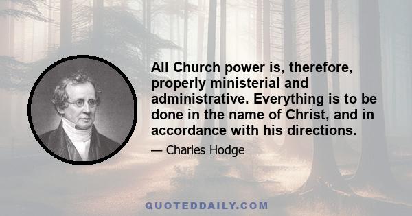 All Church power is, therefore, properly ministerial and administrative. Everything is to be done in the name of Christ, and in accordance with his directions.