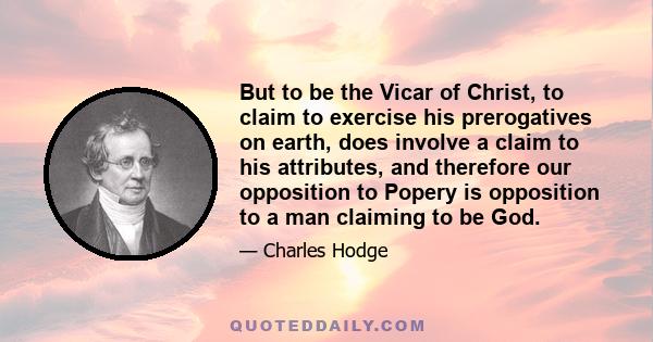 But to be the Vicar of Christ, to claim to exercise his prerogatives on earth, does involve a claim to his attributes, and therefore our opposition to Popery is opposition to a man claiming to be God.