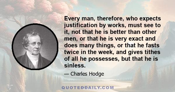 Every man, therefore, who expects justification by works, must see to it, not that he is better than other men, or that he is very exact and does many things, or that he fasts twice in the week, and gives tithes of all