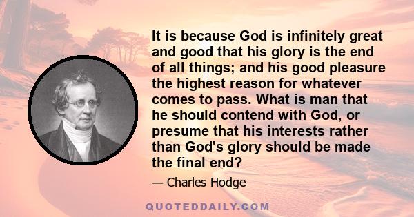 It is because God is infinitely great and good that his glory is the end of all things; and his good pleasure the highest reason for whatever comes to pass. What is man that he should contend with God, or presume that