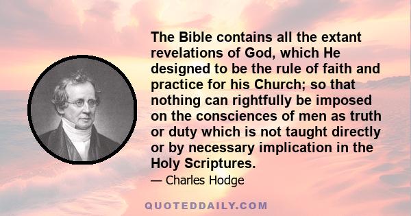 The Bible contains all the extant revelations of God, which He designed to be the rule of faith and practice for his Church; so that nothing can rightfully be imposed on the consciences of men as truth or duty which is