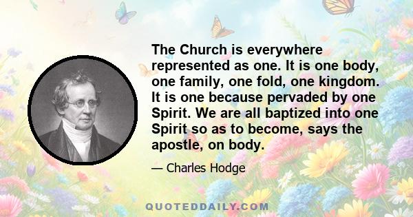 The Church is everywhere represented as one. It is one body, one family, one fold, one kingdom. It is one because pervaded by one Spirit. We are all baptized into one Spirit so as to become, says the apostle, on body.