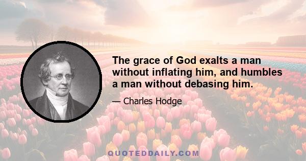 The grace of God exalts a man without inflating him, and humbles a man without debasing him.