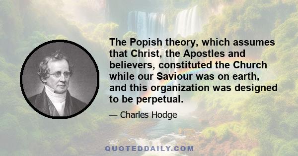 The Popish theory, which assumes that Christ, the Apostles and believers, constituted the Church while our Saviour was on earth, and this organization was designed to be perpetual.