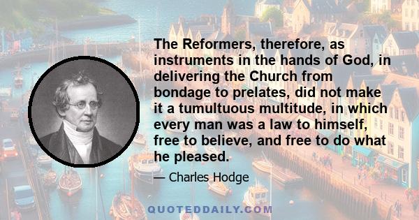 The Reformers, therefore, as instruments in the hands of God, in delivering the Church from bondage to prelates, did not make it a tumultuous multitude, in which every man was a law to himself, free to believe, and free 