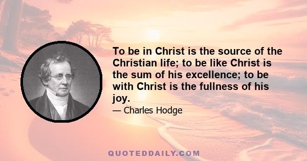 To be in Christ is the source of the Christian life; to be like Christ is the sum of his excellence; to be with Christ is the fullness of his joy.