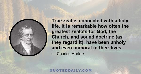 True zeal is connected with a holy life. It is remarkable how often the greatest zealots for God, the Church, and sound doctrine (as they regard it), have been unholy and even immoral in their lives.