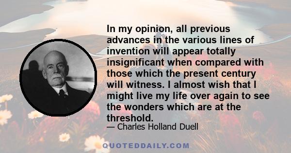 In my opinion, all previous advances in the various lines of invention will appear totally insignificant when compared with those which the present century will witness. I almost wish that I might live my life over