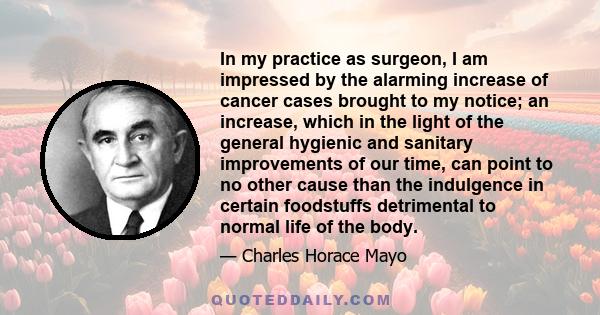 In my practice as surgeon, I am impressed by the alarming increase of cancer cases brought to my notice; an increase, which in the light of the general hygienic and sanitary improvements of our time, can point to no