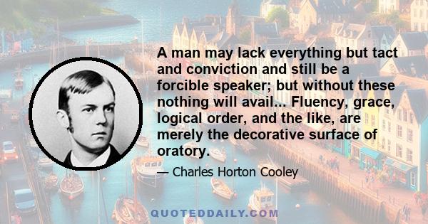 A man may lack everything but tact and conviction and still be a forcible speaker; but without these nothing will avail... Fluency, grace, logical order, and the like, are merely the decorative surface of oratory.