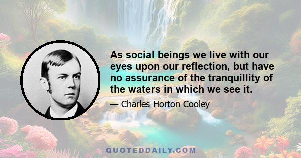 As social beings we live with our eyes upon our reflection, but have no assurance of the tranquillity of the waters in which we see it.